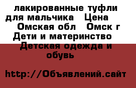 лакированные туфли для мальчика › Цена ­ 800 - Омская обл., Омск г. Дети и материнство » Детская одежда и обувь   